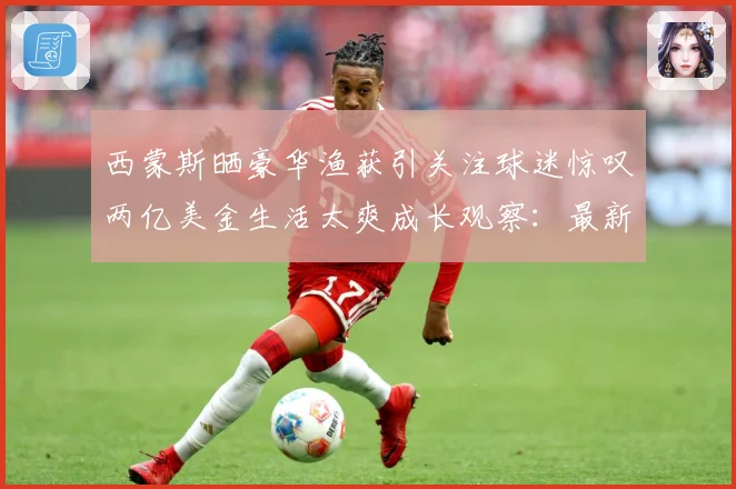 西蒙斯晒豪华渔获引关注球迷惊叹两亿美金生活太爽成长观察：最新赛事动态与深度分析
