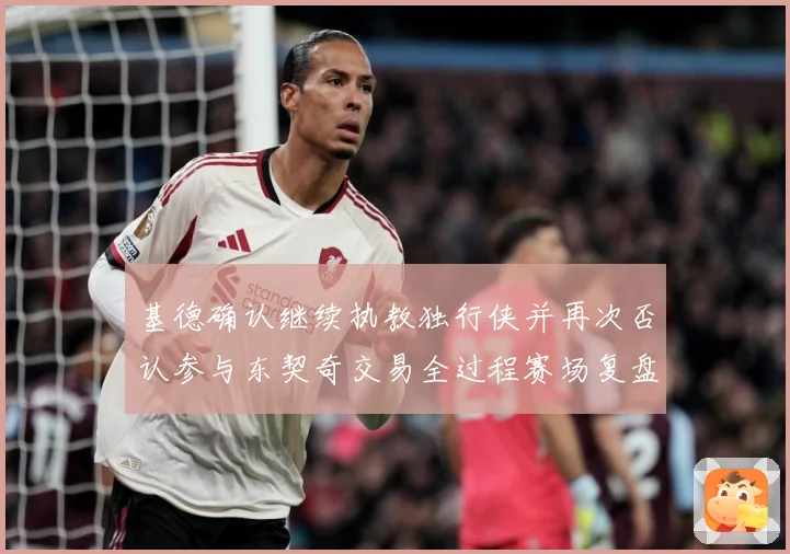 基德确认继续执教独行侠并再次否认参与东契奇交易全过程赛场复盘：最新赛事动态与深度分析