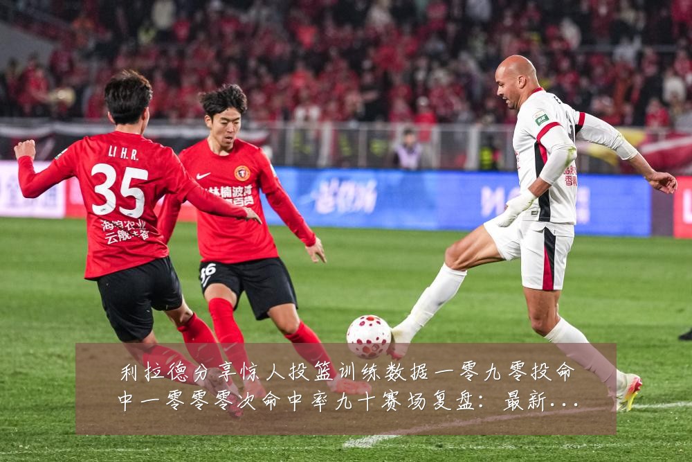 利拉德分享惊人投篮训练数据一零九零投命中一零零零次命中率九十赛场复盘:最新赛事动态与深度分析