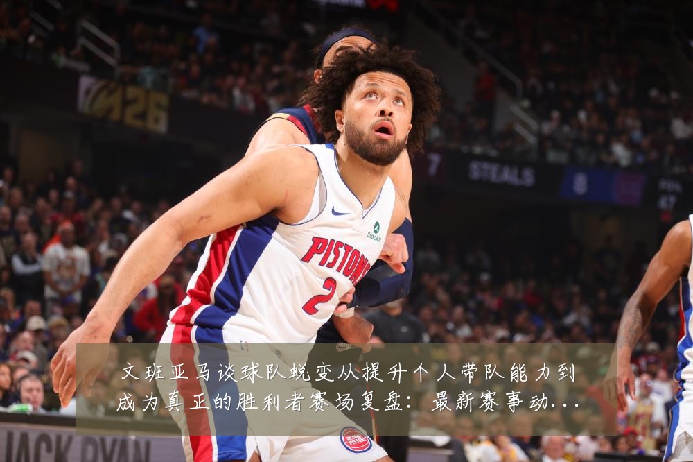 文班亚马谈球队蜕变从提升个人带队能力到成为真正的胜利者赛场复盘:最新赛事动态与深度分析