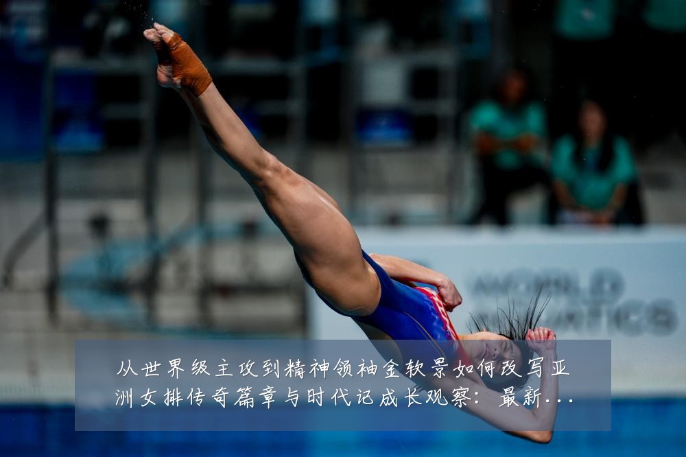 从世界级主攻到精神领袖金软景如何改写亚洲女排传奇篇章与时代记成长观察:最新赛事动态与深度分析