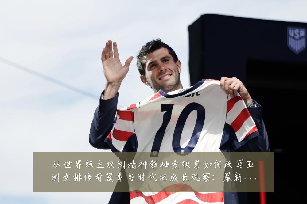 从世界级主攻到精神领袖金软景如何改写亚洲女排传奇篇章与时代记成长观察:最新赛事动态与深度分析