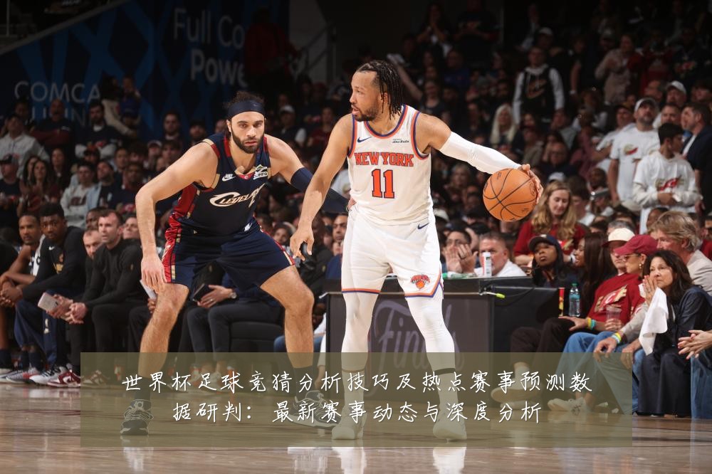 世界杯足球竞猜分析技巧及热点赛事预测数据研判:最新赛事动态与深度分析