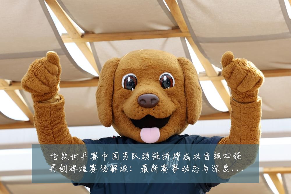 伦敦世乒赛中国男队顽强拼搏成功晋级四强再创辉煌赛场解读:最新赛事动态与深度分析