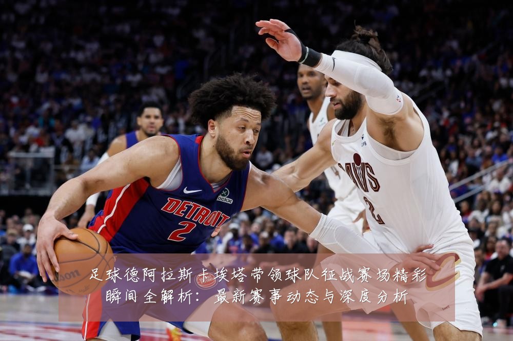 足球德阿拉斯卡埃塔带领球队征战赛场精彩瞬间全解析：最新赛事动态与深度分析